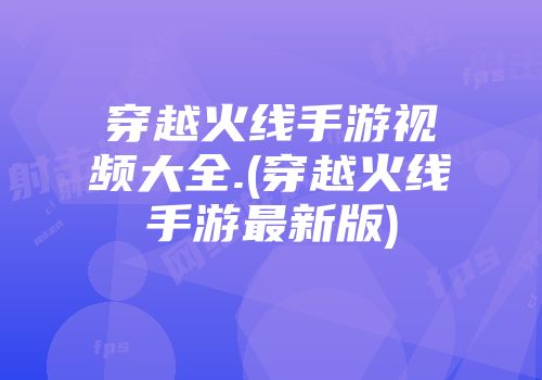 穿越火线手游视频大全.(穿越火线手游最新版)