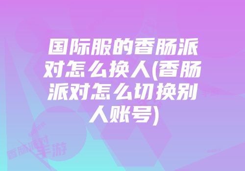 国际服的香肠派对怎么换人(香肠派对怎么切换别人账号)