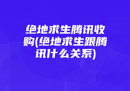 绝地求生腾讯收购(绝地求生跟腾讯什么关系)