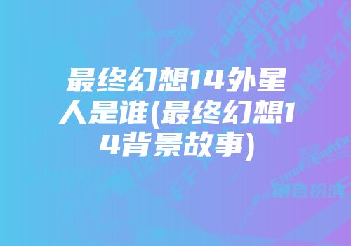 最终幻想14外星人是谁(最终幻想14背景故事)