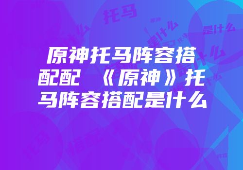 原神托马阵容搭配配 《原神》托马阵容搭配是什么